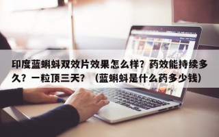 印度蓝蝌蚪双效片效果怎么样？药效能持续多久？一粒顶三天？（蓝蝌蚪是什么药多少钱）
