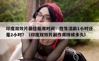 印度双效片最佳服用时间：性生活前1小时还是2小时？（印度双效片副作用持续多久）