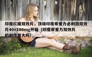 印度红魔双效片，顶级印度希爱力必利劲双效片40+100mg开箱（印度希爱力双效片的副作用大吗）