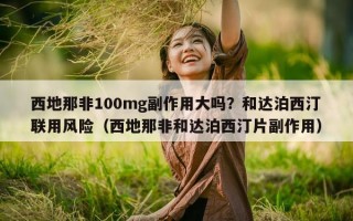 西地那非100mg副作用大吗？和达泊西汀联用风险（西地那非和达泊西汀片副作用）