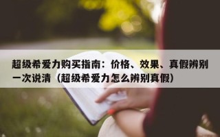 超级希爱力购买指南：价格、效果、真假辨别一次说清（超级希爱力怎么辨别真假）