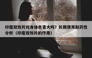 印度双效片对身体危害大吗？长期使用耐药性分析（印度双效片的作用）