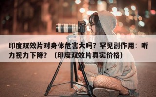 印度双效片对身体危害大吗？罕见副作用：听力视力下降？（印度双效片真实价格）