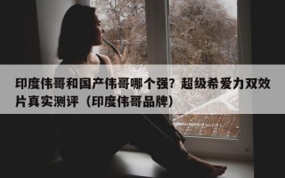 印度伟哥和国产伟哥哪个强？超级希爱力双效片真实测评（印度伟哥品牌）