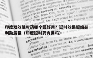 印度双效延时药哪个最好用？延时效果超级必利劲最强（印度延时药有用吗）