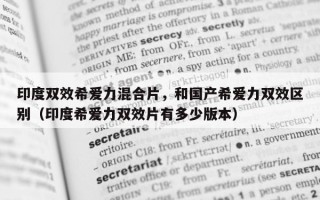 印度双效希爱力混合片，和国产希爱力双效区别（印度希爱力双效片有多少版本）