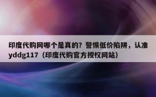 印度代购网哪个是真的？警惕低价陷阱，认准yddg117（印度代购官方授权网站）