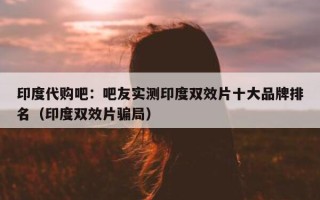 印度代购吧：吧友实测印度双效片十大品牌排名（印度双效片骗局）