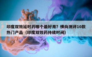 印度双效延时药哪个最好用？横向测评10款热门产品（印度双效药持续时间）
