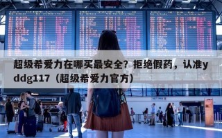 超级希爱力在哪买最安全？拒绝假药，认准yddg117（超级希爱力官方）