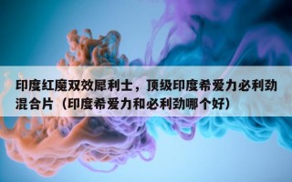 印度红魔双效犀利士，顶级印度希爱力必利劲混合片（印度希爱力和必利劲哪个好）