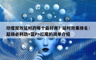 印度双效延时药哪个最好用？延时效果排名：超级必利劲>蓝P>红魔的简单介绍