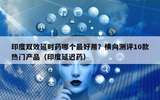 印度双效延时药哪个最好用？横向测评10款热门产品（印度延迟药）