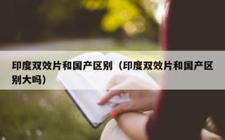 印度双效片和国产区别（印度双效片和国产区别大吗）