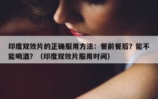 印度双效片的正确服用方法：餐前餐后？能不能喝酒？（印度双效片服用时间）