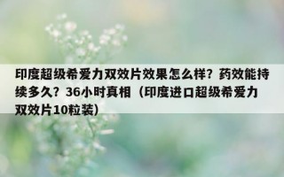 印度超级希爱力双效片效果怎么样？药效能持续多久？36小时真相（印度进口超级希爱力双效片10粒装）