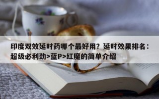 印度双效延时药哪个最好用？延时效果排名：超级必利劲>蓝P>红魔的简单介绍