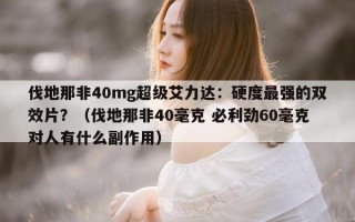 伐地那非40mg超级艾力达：硬度最强的双效片？（伐地那非40毫克 必利劲60毫克对人有什么副作用）