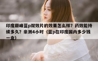 印度巅峰蓝p双效片的效果怎么样？药效能持续多久？亲测4小时（蓝p在印度国内多少钱一盒）