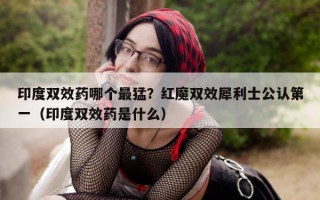 印度双效药哪个最猛？红魔双效犀利士公认第一（印度双效药是什么）