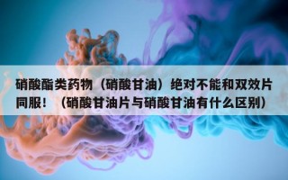 硝酸酯类药物（硝酸甘油）绝对不能和双效片同服！（硝酸甘油片与硝酸甘油有什么区别）