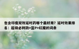 包含印度双效延时药哪个最好用？延时效果排名：超级必利劲>蓝P>红魔的词条