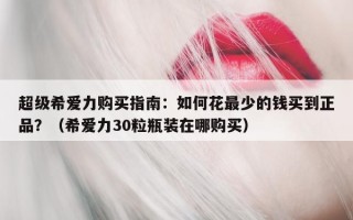 超级希爱力购买指南：如何花最少的钱买到正品？（希爱力30粒瓶装在哪购买）