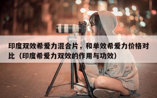 印度双效希爱力混合片，和单效希爱力价格对比（印度希爱力双效的作用与功效）