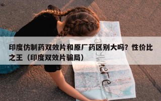 印度仿制药双效片和原厂药区别大吗？性价比之王（印度双效片骗局）