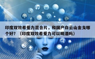 印度双效希爱力混合片，和国产白云山金戈哪个好？（印度双效希爱力可以喝酒吗）