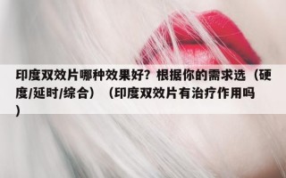 印度双效片哪种效果好？根据你的需求选（硬度/延时/综合）（印度双效片有治疗作用吗）