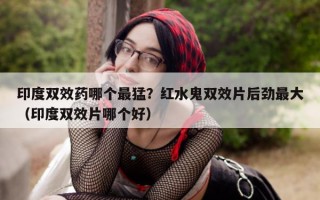 印度双效药哪个最猛？红水鬼双效片后劲最大（印度双效片哪个好）