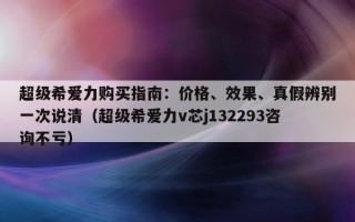 超级希爱力购买指南：价格、效果、真假辨别一次说清（超级希爱力v芯j132293咨询不亏）