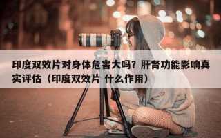 印度双效片对身体危害大吗？肝肾功能影响真实评估（印度双效片 什么作用）