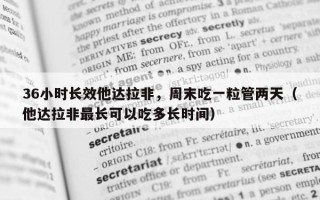 36小时长效他达拉非，周末吃一粒管两天（他达拉非最长可以吃多长时间）