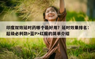 印度双效延时药哪个最好用？延时效果排名：超级必利劲>蓝P>红魔的简单介绍