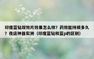 印度蓝钻双效片效果怎么样？药效能持续多久？夜店神器实测（印度蓝钻和蓝p的区别）