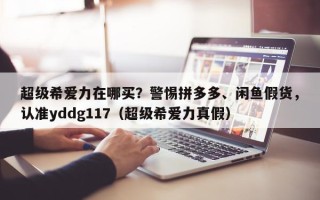 超级希爱力在哪买？警惕拼多多、闲鱼假货，认准yddg117（超级希爱力真假）