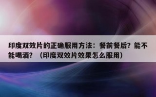 印度双效片的正确服用方法：餐前餐后？能不能喝酒？（印度双效片效果怎么服用）