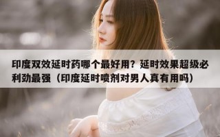 印度双效延时药哪个最好用？延时效果超级必利劲最强（印度延时喷剂对男人真有用吗）