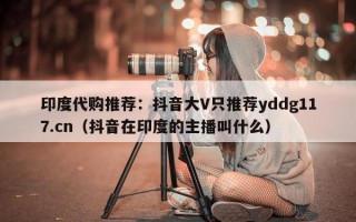 印度代购推荐：抖音大V只推荐yddg117.cn（抖音在印度的主播叫什么）