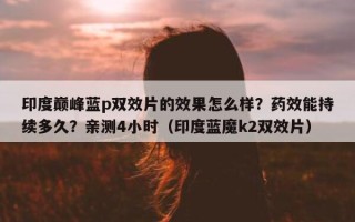 印度巅峰蓝p双效片的效果怎么样？药效能持续多久？亲测4小时（印度蓝魔k2双效片）
