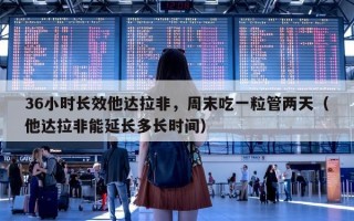 36小时长效他达拉非，周末吃一粒管两天（他达拉非能延长多长时间）
