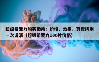 超级希爱力购买指南：价格、效果、真假辨别一次说清（超级希爱力100片价格）