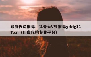 印度代购推荐：抖音大V只推荐yddg117.cn（印度代购专业平台）