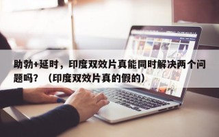 助勃+延时，印度双效片真能同时解决两个问题吗？（印度双效片真的假的）