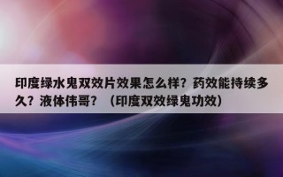印度绿水鬼双效片效果怎么样？药效能持续多久？液体伟哥？（印度双效绿鬼功效）