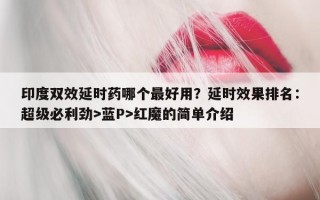 印度双效延时药哪个最好用？延时效果排名：超级必利劲>蓝P>红魔的简单介绍