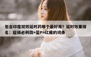 包含印度双效延时药哪个最好用？延时效果排名：超级必利劲>蓝P>红魔的词条