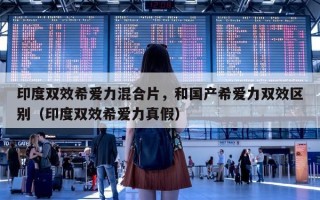 印度双效希爱力混合片，和国产希爱力双效区别（印度双效希爱力真假）